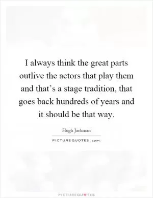 I always think the great parts outlive the actors that play them and that’s a stage tradition, that goes back hundreds of years and it should be that way Picture Quote #1