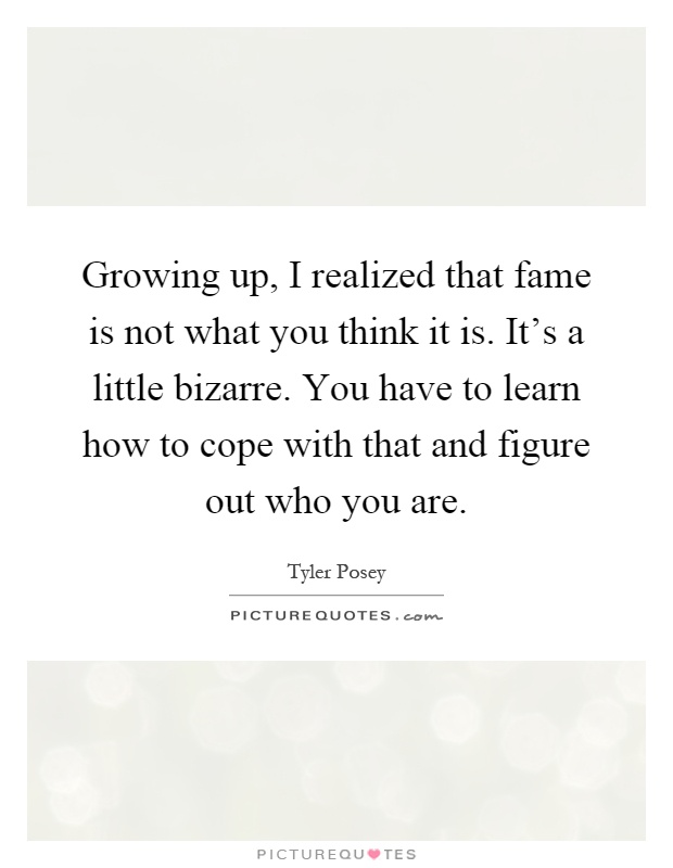 Growing up, I realized that fame is not what you think it is. It's a little bizarre. You have to learn how to cope with that and figure out who you are Picture Quote #1