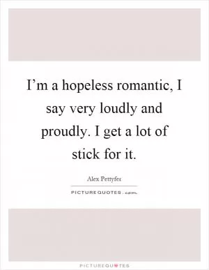 I’m a hopeless romantic, I say very loudly and proudly. I get a lot of stick for it Picture Quote #1