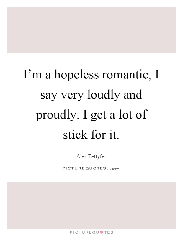 I'm a hopeless romantic, I say very loudly and proudly. I get a lot of stick for it Picture Quote #1