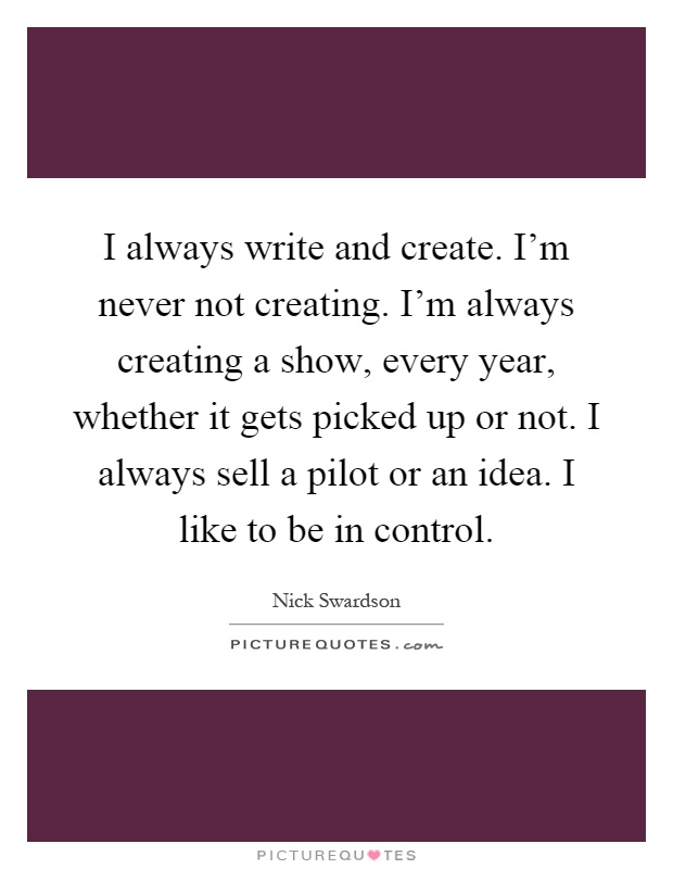 I always write and create. I'm never not creating. I'm always creating a show, every year, whether it gets picked up or not. I always sell a pilot or an idea. I like to be in control Picture Quote #1