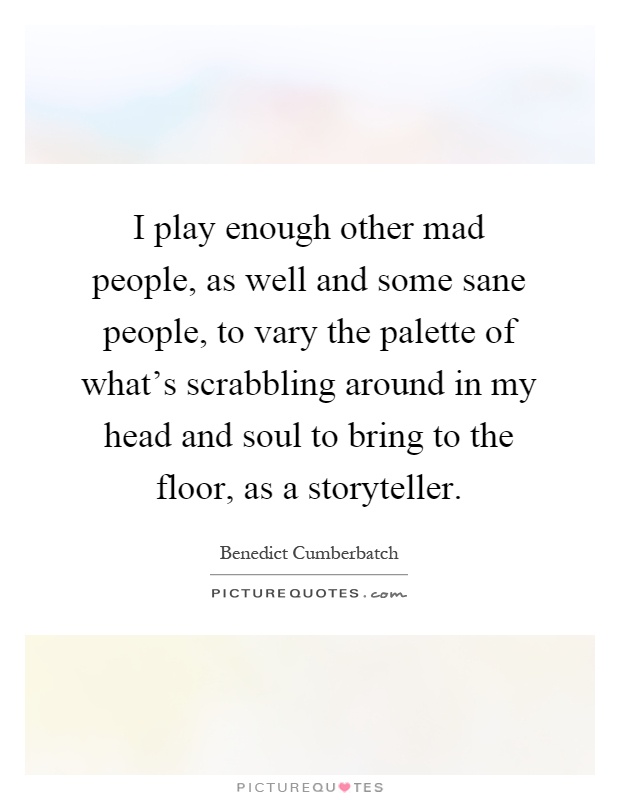 I play enough other mad people, as well and some sane people, to vary the palette of what's scrabbling around in my head and soul to bring to the floor, as a storyteller Picture Quote #1