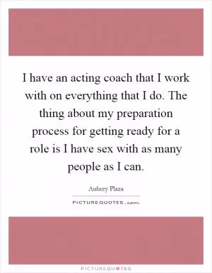 I have an acting coach that I work with on everything that I do. The thing about my preparation process for getting ready for a role is I have sex with as many people as I can Picture Quote #1