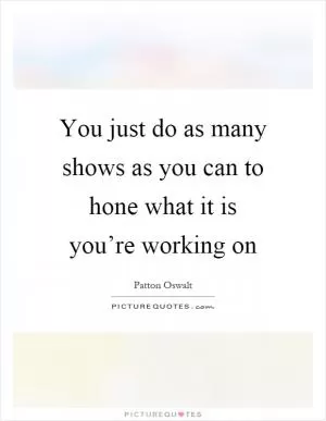 You just do as many shows as you can to hone what it is you’re working on Picture Quote #1