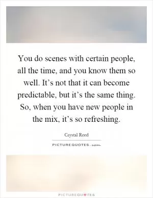 You do scenes with certain people, all the time, and you know them so well. It’s not that it can become predictable, but it’s the same thing. So, when you have new people in the mix, it’s so refreshing Picture Quote #1