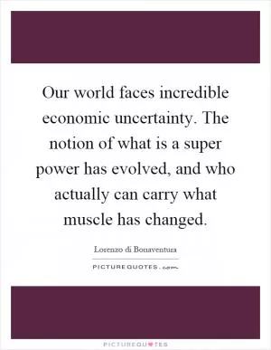 Our world faces incredible economic uncertainty. The notion of what is a super power has evolved, and who actually can carry what muscle has changed Picture Quote #1