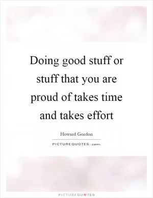 Doing good stuff or stuff that you are proud of takes time and takes effort Picture Quote #1