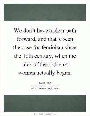We don’t have a clear path forward, and that’s been the case for feminism since the 18th century, when the idea of the rights of women actually began Picture Quote #1