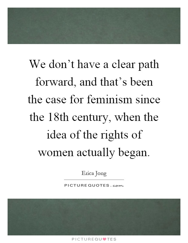 We don't have a clear path forward, and that's been the case for feminism since the 18th century, when the idea of the rights of women actually began Picture Quote #1