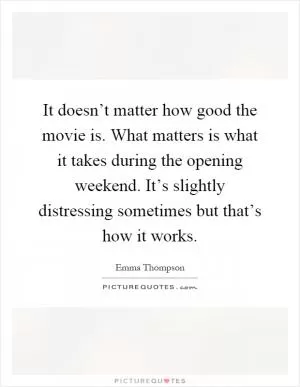 It doesn’t matter how good the movie is. What matters is what it takes during the opening weekend. It’s slightly distressing sometimes but that’s how it works Picture Quote #1