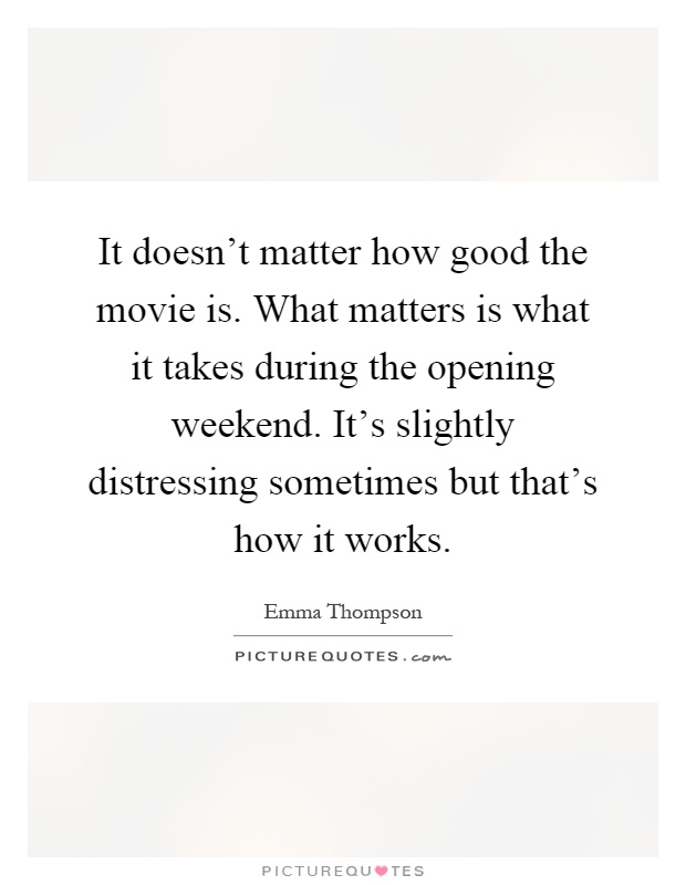 It doesn't matter how good the movie is. What matters is what it takes during the opening weekend. It's slightly distressing sometimes but that's how it works Picture Quote #1