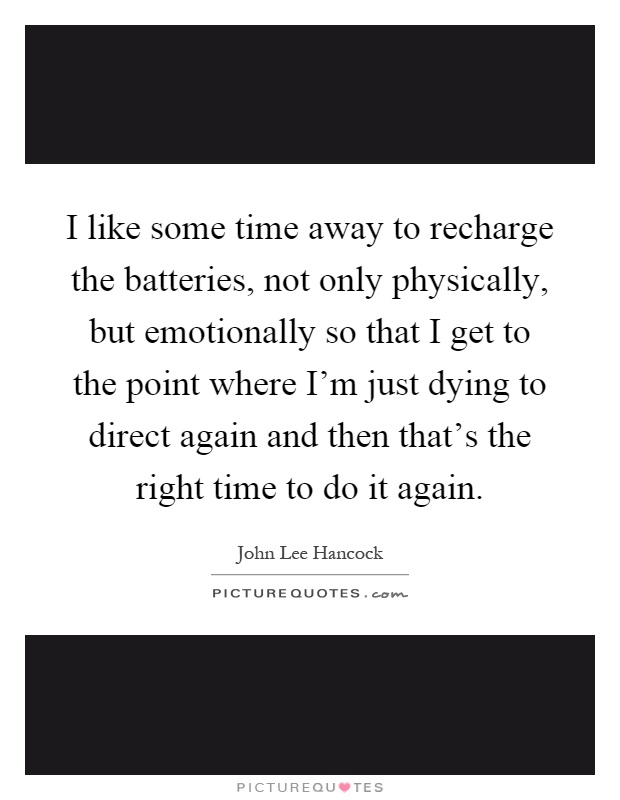 I like some time away to recharge the batteries, not only physically, but emotionally so that I get to the point where I'm just dying to direct again and then that's the right time to do it again Picture Quote #1