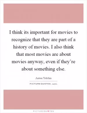 I think its important for movies to recognize that they are part of a history of movies. I also think that most movies are about movies anyway, even if they’re about something else Picture Quote #1