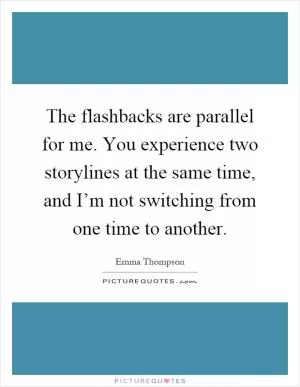 The flashbacks are parallel for me. You experience two storylines at the same time, and I’m not switching from one time to another Picture Quote #1
