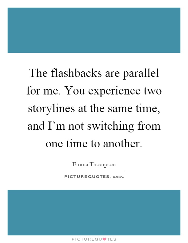 The flashbacks are parallel for me. You experience two storylines at the same time, and I'm not switching from one time to another Picture Quote #1