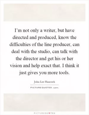I’m not only a writer, but have directed and produced, know the difficulties of the line producer, can deal with the studio, can talk with the director and get his or her vision and help exact that. I think it just gives you more tools Picture Quote #1