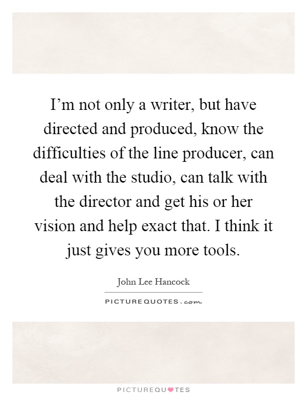 I'm not only a writer, but have directed and produced, know the difficulties of the line producer, can deal with the studio, can talk with the director and get his or her vision and help exact that. I think it just gives you more tools Picture Quote #1