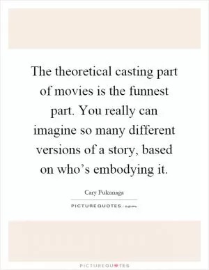 The theoretical casting part of movies is the funnest part. You really can imagine so many different versions of a story, based on who’s embodying it Picture Quote #1