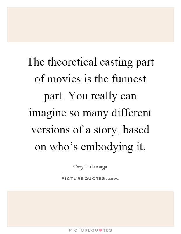 The theoretical casting part of movies is the funnest part. You really can imagine so many different versions of a story, based on who's embodying it Picture Quote #1