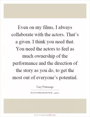 Even on my films, I always collaborate with the actors. That’s a given. I think you need that. You need the actors to feel as much ownership of the performance and the direction of the story as you do, to get the most out of everyone’s potential Picture Quote #1