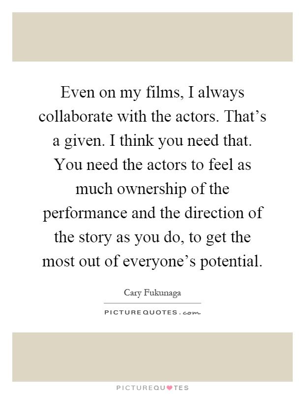 Even on my films, I always collaborate with the actors. That's a given. I think you need that. You need the actors to feel as much ownership of the performance and the direction of the story as you do, to get the most out of everyone's potential Picture Quote #1