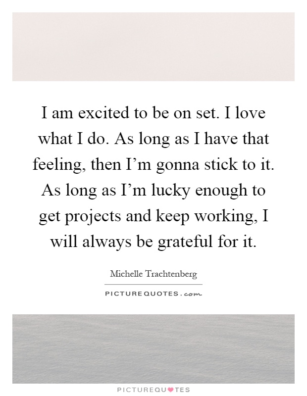 I am excited to be on set. I love what I do. As long as I have that feeling, then I'm gonna stick to it. As long as I'm lucky enough to get projects and keep working, I will always be grateful for it Picture Quote #1