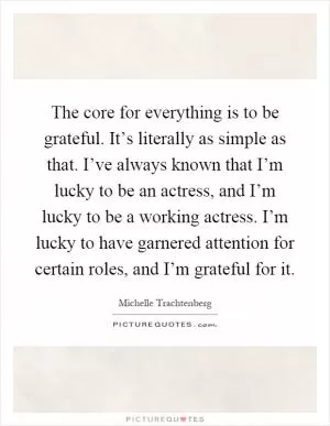 The core for everything is to be grateful. It’s literally as simple as that. I’ve always known that I’m lucky to be an actress, and I’m lucky to be a working actress. I’m lucky to have garnered attention for certain roles, and I’m grateful for it Picture Quote #1