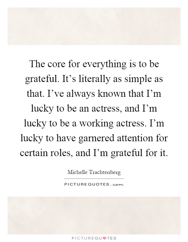 The core for everything is to be grateful. It's literally as simple as that. I've always known that I'm lucky to be an actress, and I'm lucky to be a working actress. I'm lucky to have garnered attention for certain roles, and I'm grateful for it Picture Quote #1