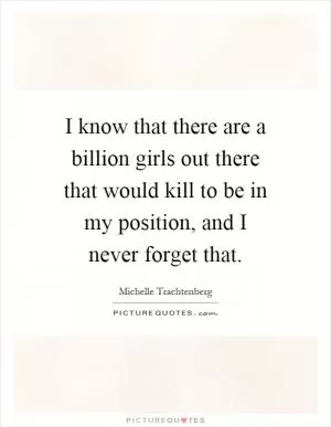 I know that there are a billion girls out there that would kill to be in my position, and I never forget that Picture Quote #1
