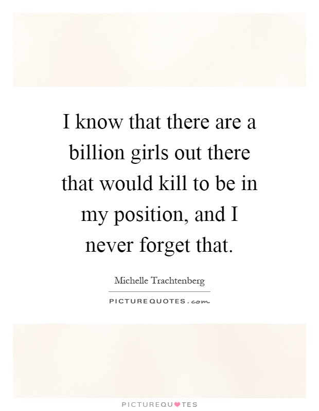 I know that there are a billion girls out there that would kill to be in my position, and I never forget that Picture Quote #1