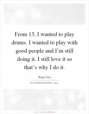From 13, I wanted to play drums. I wanted to play with good people and I’m still doing it. I still love it so that’s why I do it Picture Quote #1