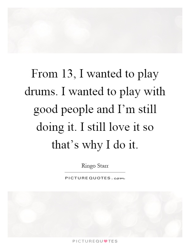 From 13, I wanted to play drums. I wanted to play with good people and I'm still doing it. I still love it so that's why I do it Picture Quote #1
