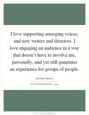 I love supporting emerging voices, and new writers and directors. I love engaging an audience in a way that doesn’t have to involve me, personally, and yet still generates an experience for groups of people Picture Quote #1