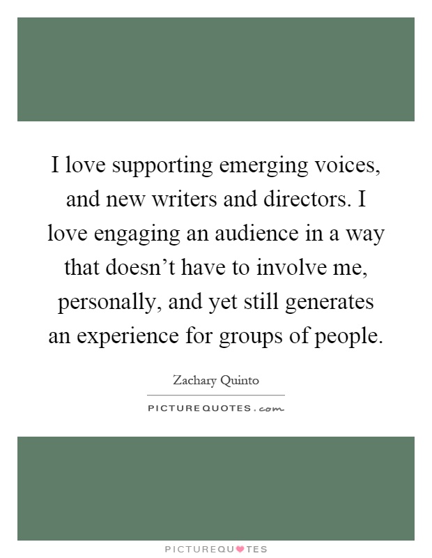I love supporting emerging voices, and new writers and directors. I love engaging an audience in a way that doesn't have to involve me, personally, and yet still generates an experience for groups of people Picture Quote #1