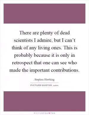 There are plenty of dead scientists I admire, but I can’t think of any living ones. This is probably because it is only in retrospect that one can see who made the important contributions Picture Quote #1