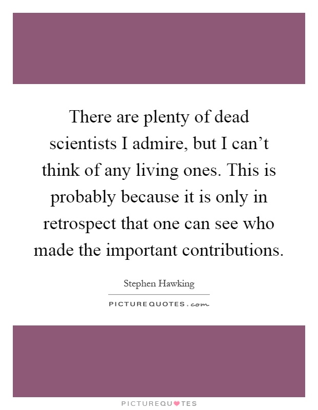 There are plenty of dead scientists I admire, but I can't think of any living ones. This is probably because it is only in retrospect that one can see who made the important contributions Picture Quote #1