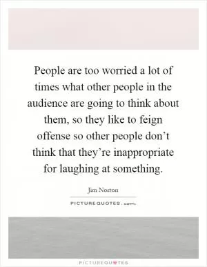 People are too worried a lot of times what other people in the audience are going to think about them, so they like to feign offense so other people don’t think that they’re inappropriate for laughing at something Picture Quote #1