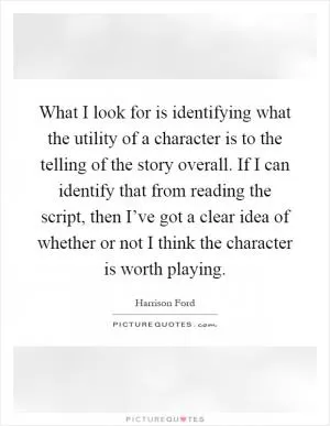 What I look for is identifying what the utility of a character is to the telling of the story overall. If I can identify that from reading the script, then I’ve got a clear idea of whether or not I think the character is worth playing Picture Quote #1