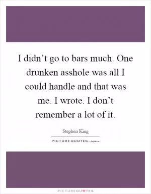 I didn’t go to bars much. One drunken asshole was all I could handle and that was me. I wrote. I don’t remember a lot of it Picture Quote #1