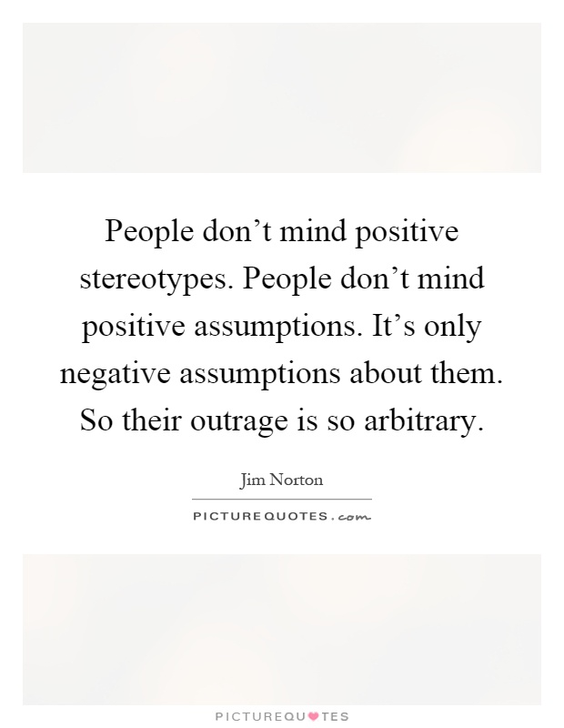 People don't mind positive stereotypes. People don't mind positive assumptions. It's only negative assumptions about them. So their outrage is so arbitrary Picture Quote #1