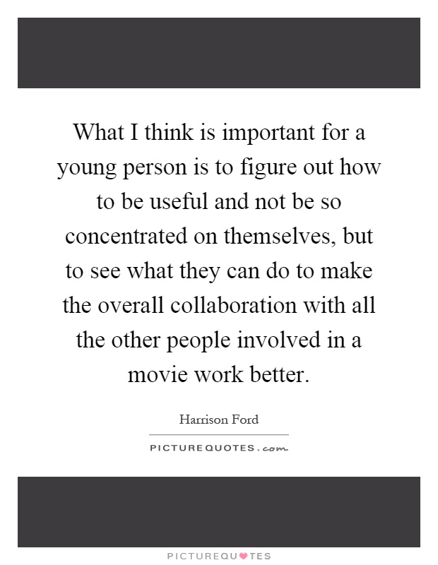 What I think is important for a young person is to figure out how to be useful and not be so concentrated on themselves, but to see what they can do to make the overall collaboration with all the other people involved in a movie work better Picture Quote #1