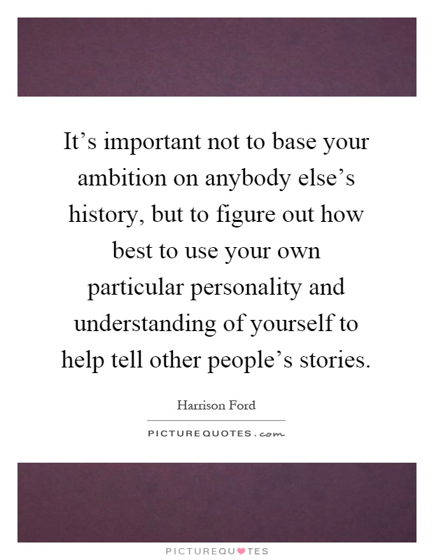 It's important not to base your ambition on anybody else's history, but to figure out how best to use your own particular personality and understanding of yourself to help tell other people's stories Picture Quote #1