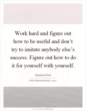 Work hard and figure out how to be useful and don’t try to imitate anybody else’s success. Figure out how to do it for yourself with yourself Picture Quote #1