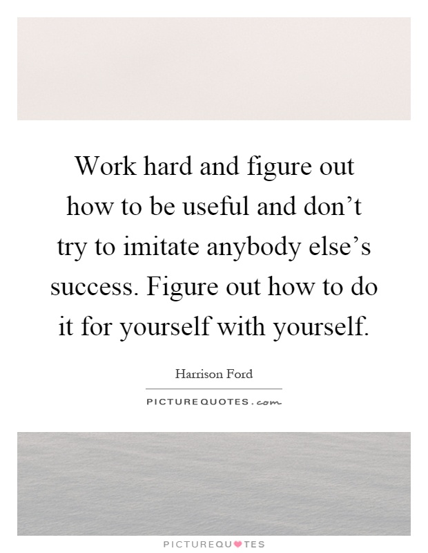 Work hard and figure out how to be useful and don't try to imitate anybody else's success. Figure out how to do it for yourself with yourself Picture Quote #1