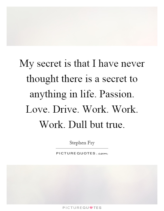 My secret is that I have never thought there is a secret to anything in life. Passion. Love. Drive. Work. Work. Work. Dull but true Picture Quote #1