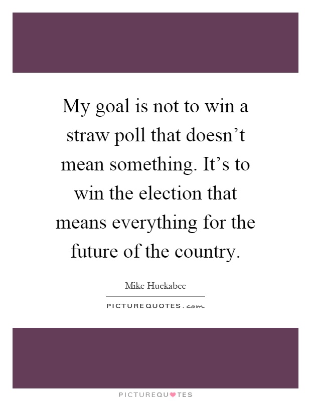My goal is not to win a straw poll that doesn't mean something. It's to win the election that means everything for the future of the country Picture Quote #1