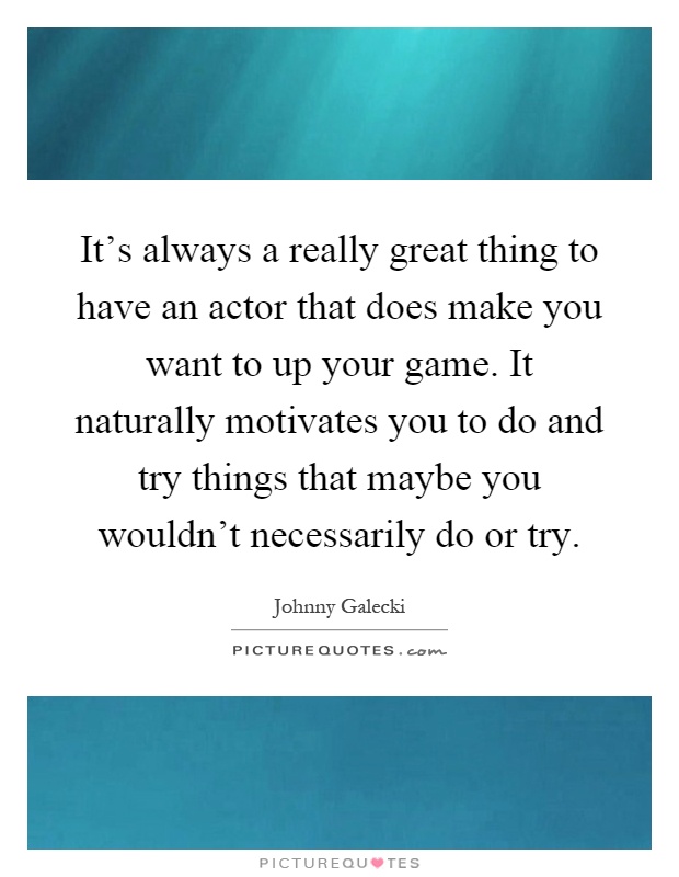 It's always a really great thing to have an actor that does make you want to up your game. It naturally motivates you to do and try things that maybe you wouldn't necessarily do or try Picture Quote #1