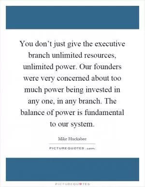 You don’t just give the executive branch unlimited resources, unlimited power. Our founders were very concerned about too much power being invested in any one, in any branch. The balance of power is fundamental to our system Picture Quote #1