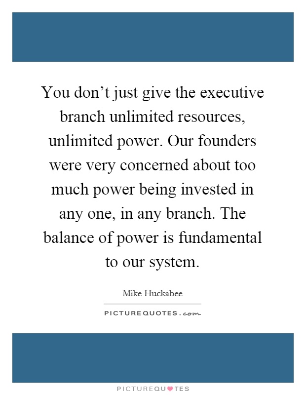 You don't just give the executive branch unlimited resources, unlimited power. Our founders were very concerned about too much power being invested in any one, in any branch. The balance of power is fundamental to our system Picture Quote #1