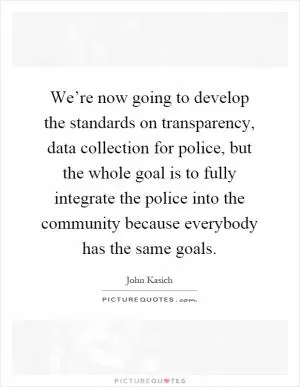 We’re now going to develop the standards on transparency, data collection for police, but the whole goal is to fully integrate the police into the community because everybody has the same goals Picture Quote #1